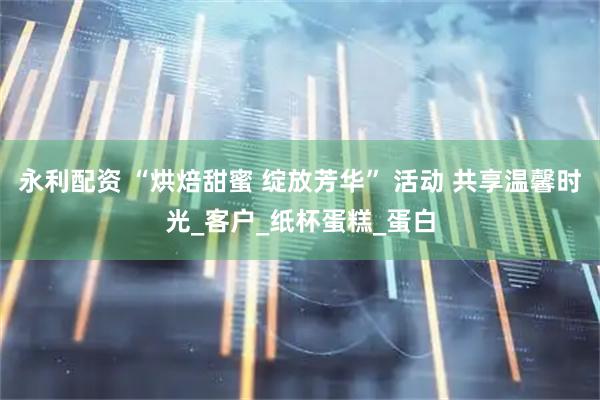 永利配资 “烘焙甜蜜 绽放芳华” 活动 共享温馨时光_客户_纸杯蛋糕_蛋白