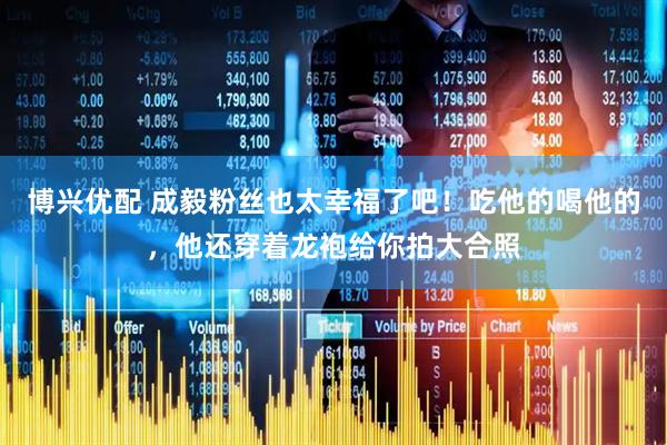 博兴优配 成毅粉丝也太幸福了吧！吃他的喝他的，他还穿着龙袍给你拍大合照
