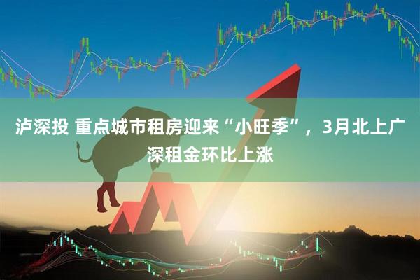 泸深投 重点城市租房迎来“小旺季”，3月北上广深租金环比上涨