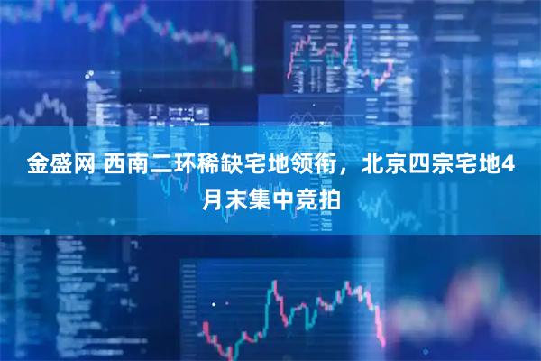 金盛网 西南二环稀缺宅地领衔，北京四宗宅地4月末集中竞拍