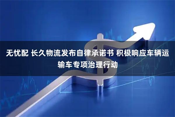 无忧配 长久物流发布自律承诺书 积极响应车辆运输车专项治理行动