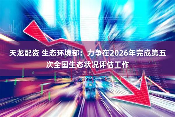 天龙配资 生态环境部：力争在2026年完成第五次全国生态状况评估工作