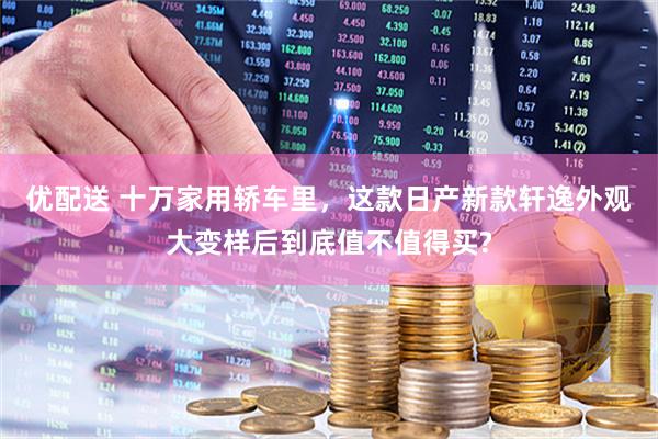 优配送 十万家用轿车里,这款日产新款轩逸外观大变样后到底值不值得买?