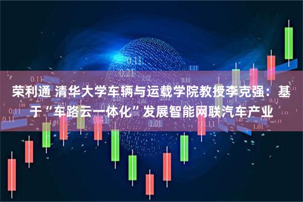荣利通 清华大学车辆与运载学院教授李克强:基于“车路云一体化”发展智能网联汽车产业