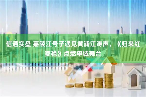 信通实盘 嘉陵江号子遇见黄浦江涛声，《归来红菱艳》点燃申城舞台