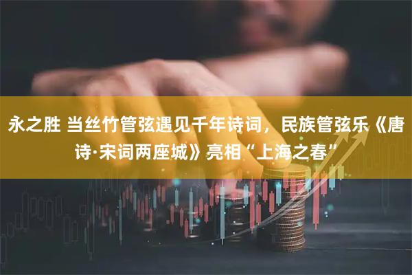 永之胜 当丝竹管弦遇见千年诗词，民族管弦乐《唐诗·宋词两座城》亮相“上海之春”
