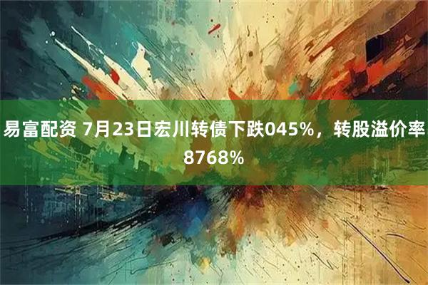 易富配资 7月23日宏川转债下跌045%，转股溢价率8768%