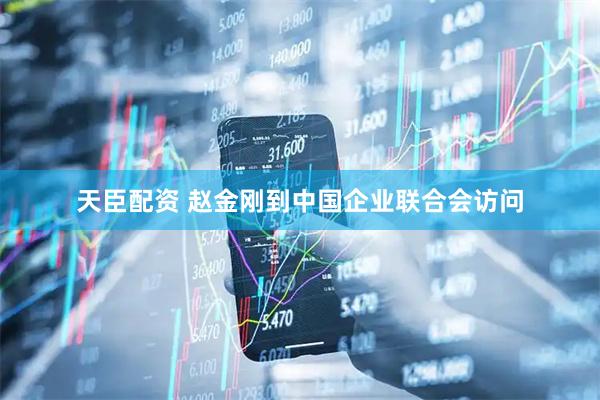天臣配资 赵金刚到中国企业联合会访问