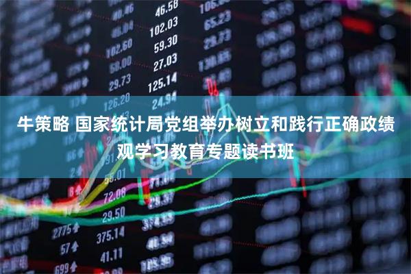 牛策略 国家统计局党组举办树立和践行正确政绩观学习教育专题读书班