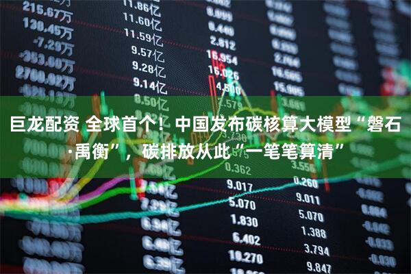巨龙配资 全球首个！中国发布碳核算大模型“磐石·禹衡”，碳排放从此“一笔笔算清”