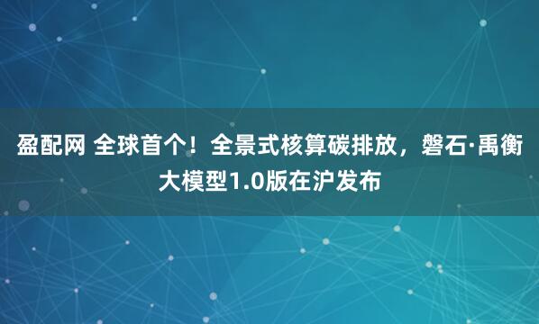 盈配网 全球首个！全景式核算碳排放，磐石·禹衡大模型1.0版在沪发布