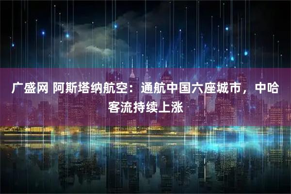 广盛网 阿斯塔纳航空：通航中国六座城市，中哈客流持续上涨